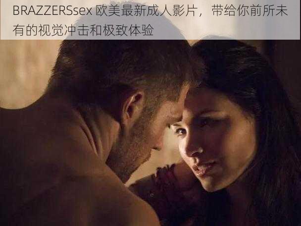 BRAZZERSsex 欧美最新成人影片,带给你前所未有的视觉冲击和极致体验